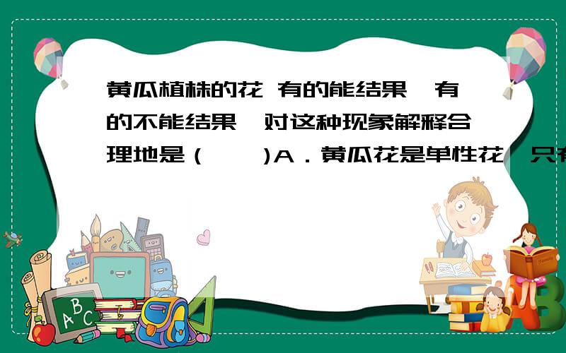 黄瓜植株的花 有的能结果,有的不能结果,对这种现象解释合理地是（　　)A．黄瓜花是单性花,只有雌花才有可能结果B．黄瓜花是单性花,A.黄瓜是单性花,只有雌花才能结果B.黄瓜是单性花,只