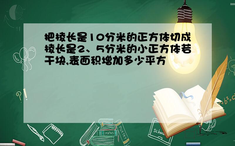 把棱长是10分米的正方体切成棱长是2、5分米的小正方体若干块,表面积增加多少平方