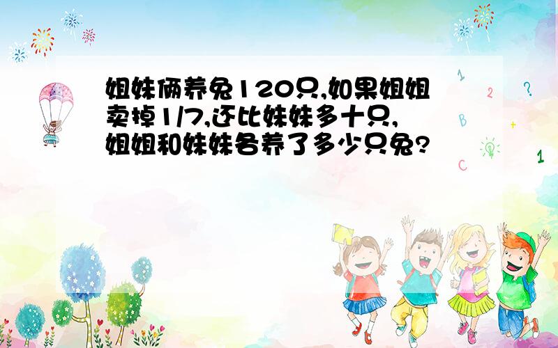 姐妹俩养兔120只,如果姐姐卖掉1/7,还比妹妹多十只,姐姐和妹妹各养了多少只兔?