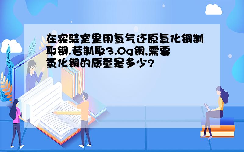 在实验室里用氢气还原氧化铜制取铜.若制取3.0g铜,需要氧化铜的质量是多少?