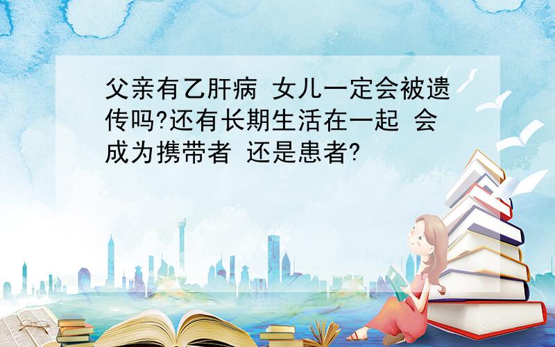 父亲有乙肝病 女儿一定会被遗传吗?还有长期生活在一起 会成为携带者 还是患者?