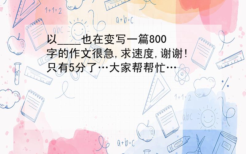 以____也在变写一篇800字的作文很急,求速度,谢谢!只有5分了…大家帮帮忙…