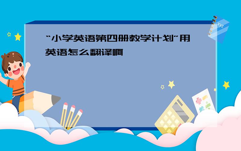 “小学英语第四册教学计划”用英语怎么翻译啊