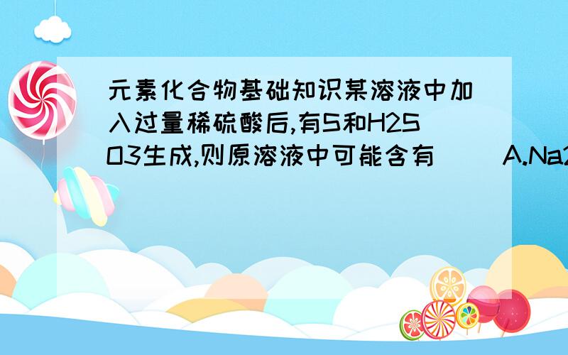 元素化合物基础知识某溶液中加入过量稀硫酸后,有S和H2SO3生成,则原溶液中可能含有( )A.Na2S2O3B.Na2SO3和Na2S,且物质的量比值小于1/2C.Na2SO3和 Na2S ,且物质的量比值大于1/2D.Na2S2O3 和Na2S,且物质的量