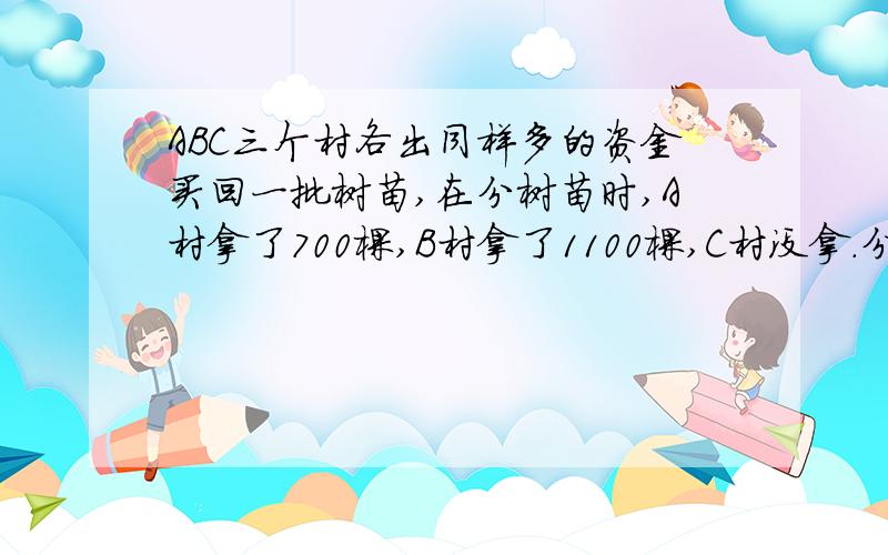 ABC三个村各出同样多的资金买回一批树苗,在分树苗时,A村拿了700棵,B村拿了1100棵,C村没拿.分完树苗后,A村由于多拿了树苗,补给C村现金1800元,B村应补给C村多少元?