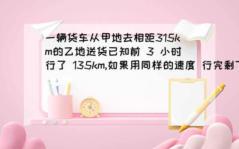 一辆货车从甲地去相距315km的乙地送货已知前 3 小时行了 135km,如果用同样的速度 行完剩下的路程,还要行某市现在装一部固定电话的所有费用是120元,比10年前降低19/20,10年前的费用是多少元?