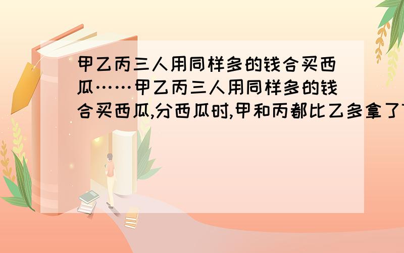 甲乙丙三人用同样多的钱合买西瓜……甲乙丙三人用同样多的钱合买西瓜,分西瓜时,甲和丙都比乙多拿了7.5千克,结果,甲和丙各给乙1.5元钱.每千克西瓜多少元?