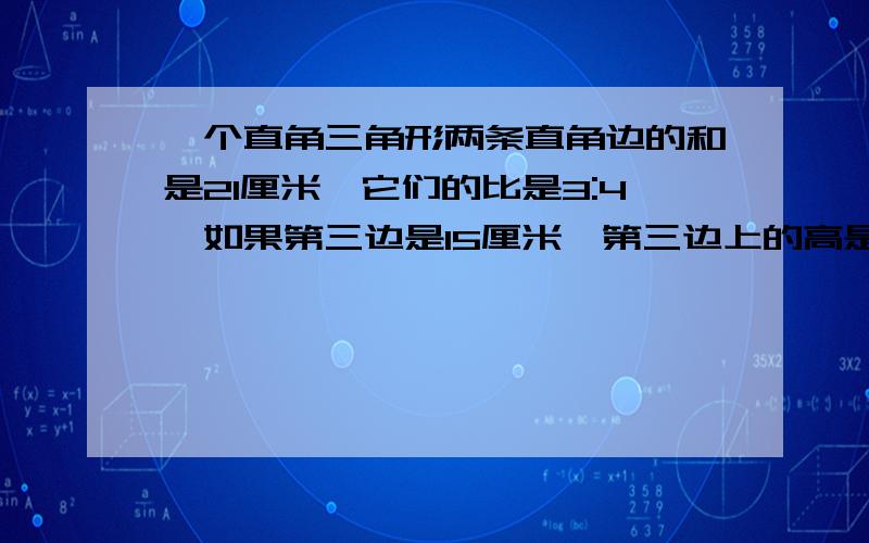 一个直角三角形两条直角边的和是21厘米,它们的比是3:4,如果第三边是15厘米,第三边上的高是（）