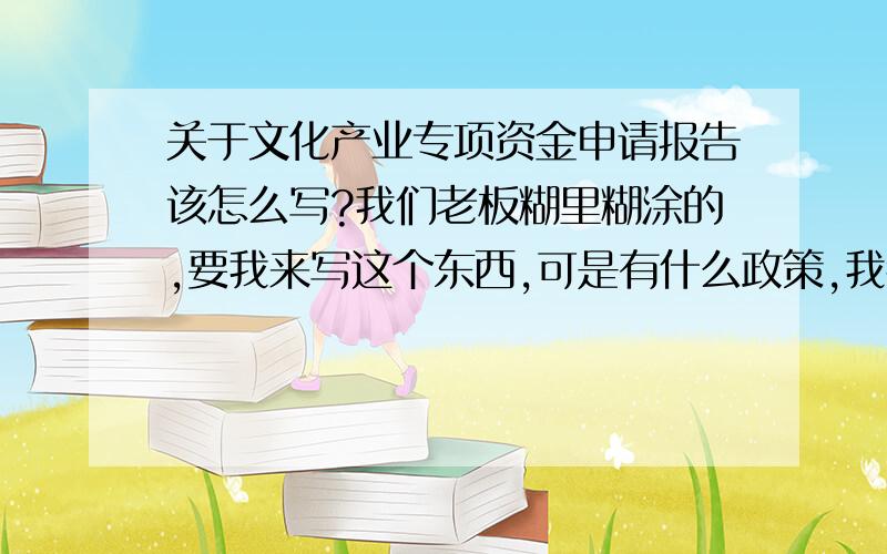 关于文化产业专项资金申请报告该怎么写?我们老板糊里糊涂的,要我来写这个东西,可是有什么政策,我都不清楚.请你们来帮帮我.