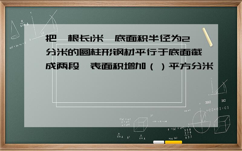 把一根长1米,底面积半径为2分米的圆柱形钢材平行于底面截成两段,表面积增加（）平方分米