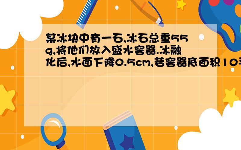 某冰块中有一石,冰石总重55g,将他们放入盛水容器.冰融化后,水面下降0.5cm,若容器底面积10平方厘米,（冰密度：0.9g·立方厘米）求：1、冰体积2、石质量3、石密度