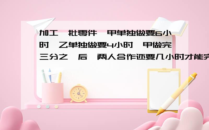 加工一批零件,甲单独做要6小时,乙单独做要4小时,甲做完三分之一后,两人合作还要几小时才能完成