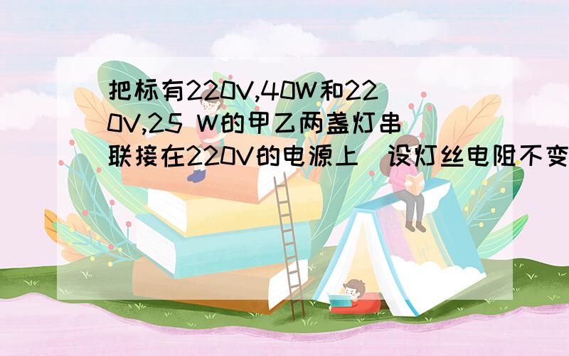 把标有220V,40W和220V,25 W的甲乙两盏灯串联接在220V的电源上（设灯丝电阻不变）,则正确的是（）A两盏灯的总功率等于65瓦B甲灯两专的电压高于90伏C甲灯下好的功率大于9瓦D 两盏灯的总功率小