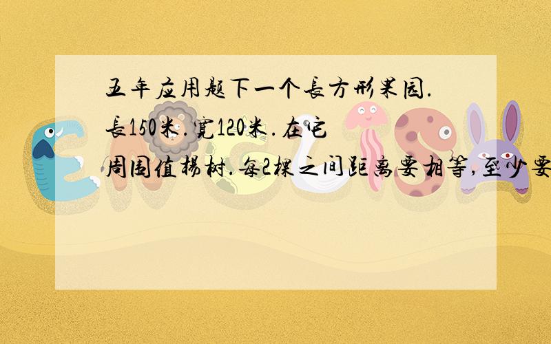 五年应用题下一个长方形果园.长150米.宽120米.在它周围值杨树.每2棵之间距离要相等,至少要值多少棵杨树.