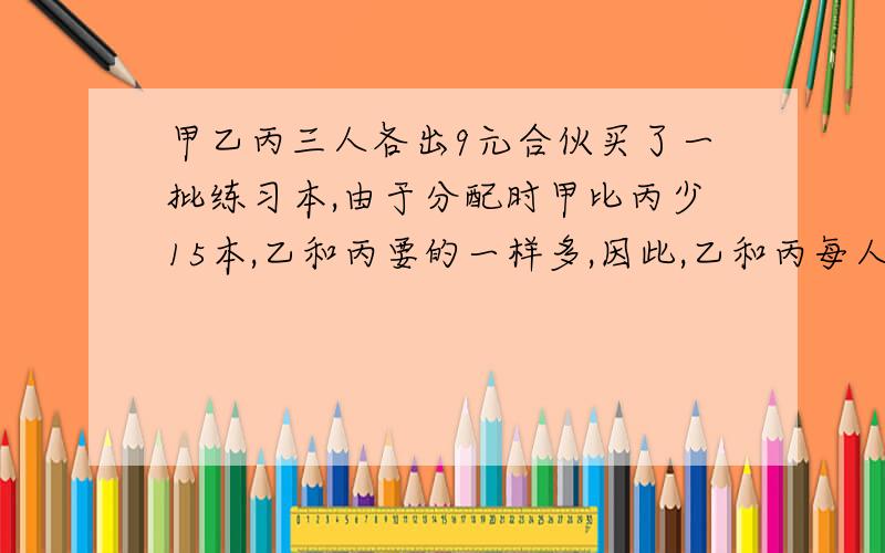 甲乙丙三人各出9元合伙买了一批练习本,由于分配时甲比丙少15本,乙和丙要的一样多,因此,乙和丙每人都要给甲1.5元.三人合伙买了多少本练习本?