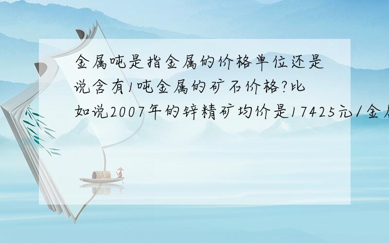 金属吨是指金属的价格单位还是说含有1吨金属的矿石价格?比如说2007年的锌精矿均价是17425元/金属吨,矿石品位是65%.这个价格是说的含有一吨金属的矿石价格吗?由这个怎么计算品位为65%的一