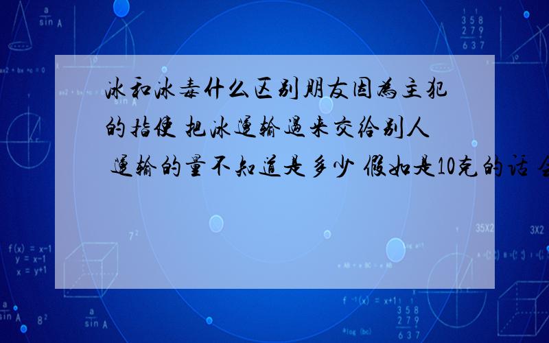 冰和冰毒什么区别朋友因为主犯的指使 把冰运输过来交给别人 运输的量不知道是多少 假如是10克的话 会判多少年 就算是主犯指使的 只要是他运过来了 就已经是参与贩卖毒品了是吗?这是不