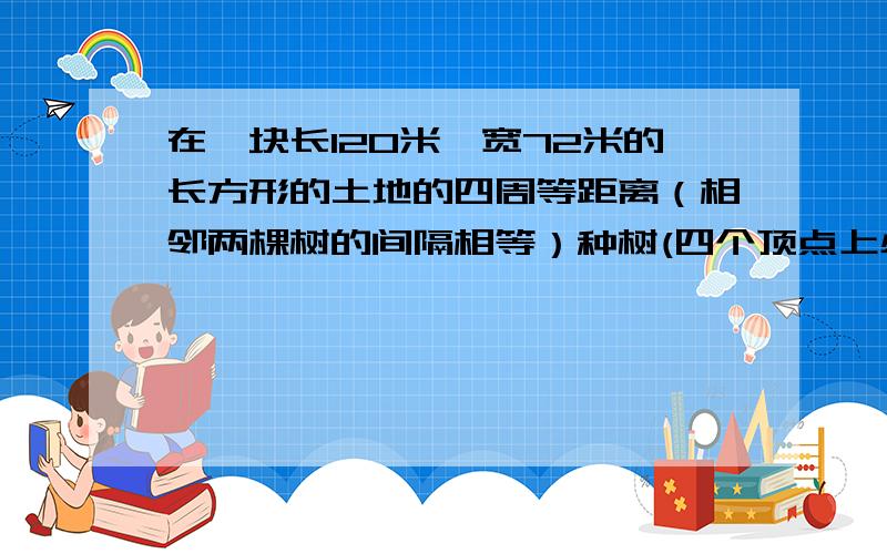 在一块长120米,宽72米的长方形的土地的四周等距离（相邻两棵树的间隔相等）种树(四个顶点上必须种),最少要种多少棵?（请写出解题分析或计算）（