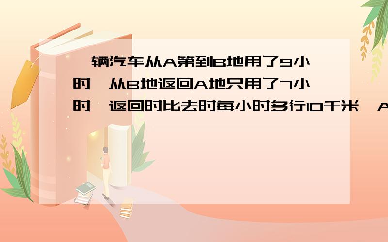 一辆汽车从A第到B地用了9小时,从B地返回A地只用了7小时,返回时比去时每小时多行10千米,AB两地距离是多少千米?