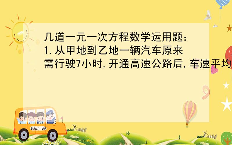 几道一元一次方程数学运用题：1.从甲地到乙地一辆汽车原来需行驶7小时,开通高速公路后,车速平均每时增加1.从甲地到乙地一辆汽车原来需行驶7小时,开通高速公路后,车速平均每时增加了20