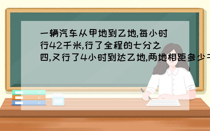 一辆汽车从甲地到乙地,每小时行42千米,行了全程的七分之四,又行了4小时到达乙地,两地相距多少千米?