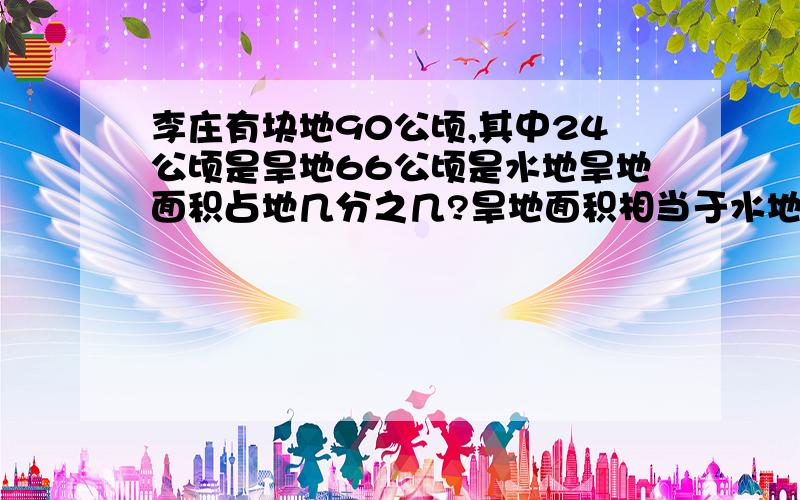 李庄有块地90公顷,其中24公顷是旱地66公顷是水地旱地面积占地几分之几?旱地面积相当于水地面积几分之几