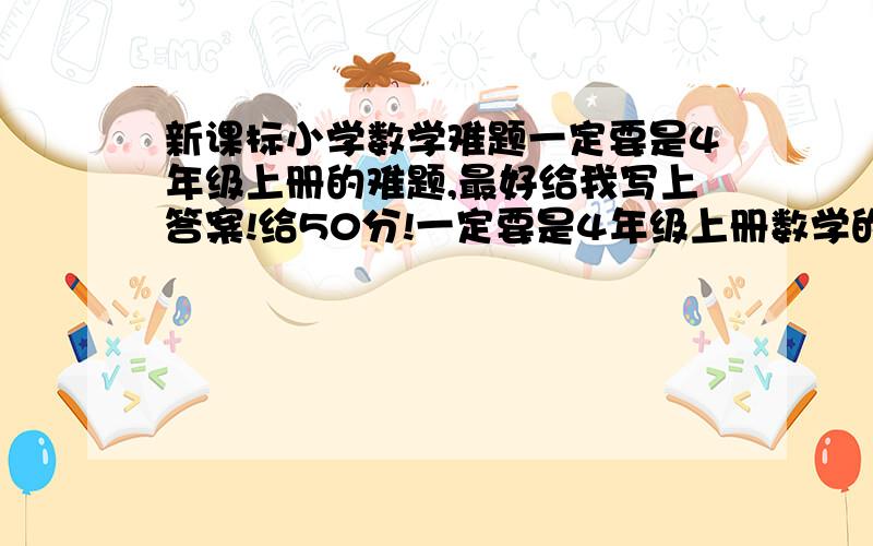 新课标小学数学难题一定要是4年级上册的难题,最好给我写上答案!给50分!一定要是4年级上册数学的难题，最好给我写上答案！给50分！急啊！！要多啊!!