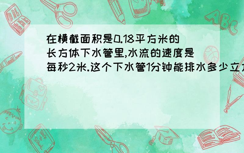 在横截面积是0.18平方米的长方体下水管里,水流的速度是每秒2米.这个下水管1分钟能排水多少立方米?