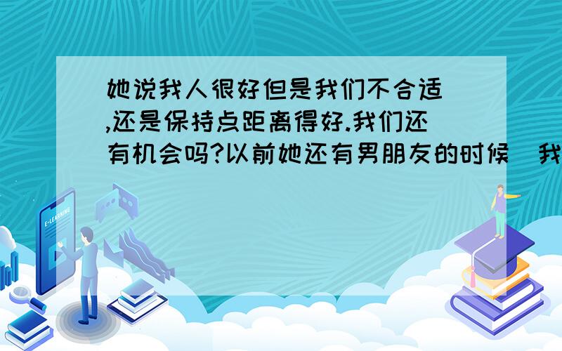 她说我人很好但是我们不合适 ,还是保持点距离得好.我们还有机会吗?以前她还有男朋友的时候（我不知道 她是后来才告诉我的）,每次约她她都会出来.一起吃饭,过周末,逛街,外出郊游……