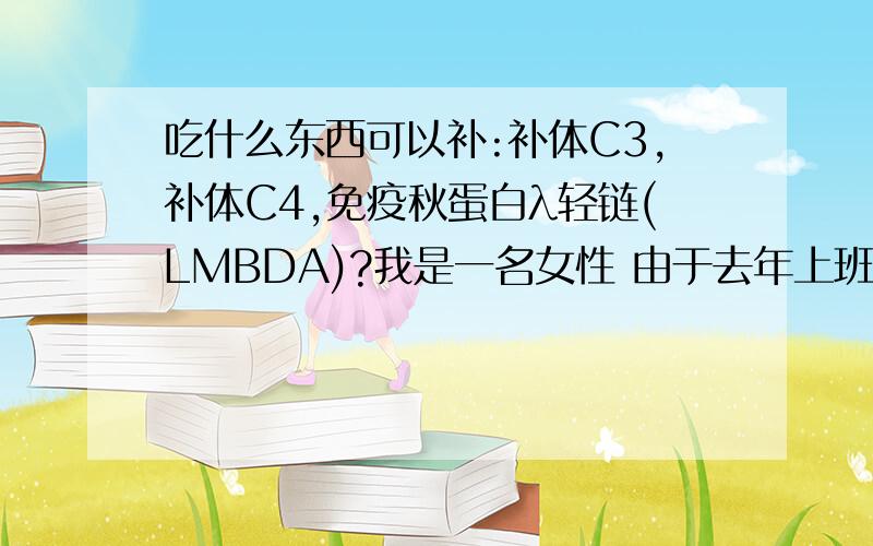 吃什么东西可以补:补体C3,补体C4,免疫秋蛋白λ轻链(LMBDA)?我是一名女性 由于去年上班熬夜太多,很少吃饭,从08年10月份开始到现在一直掉头发(斑秃),特别是现在越发严重,去医院验血后,结果是: