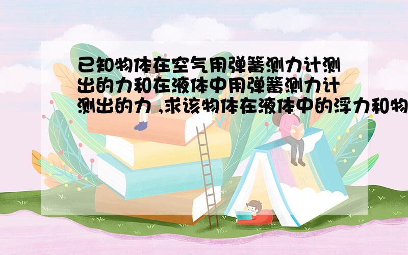 已知物体在空气用弹簧测力计测出的力和在液体中用弹簧测力计测出的力 ,求该物体在液体中的浮力和物体体积请举例说明,8月28日13:00前答复.