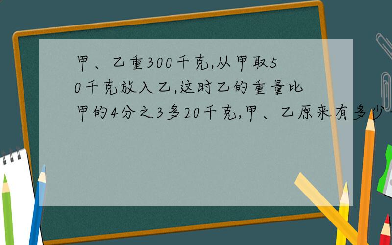 甲、乙重300千克,从甲取50千克放入乙,这时乙的重量比甲的4分之3多20千克,甲、乙原来有多少千克?