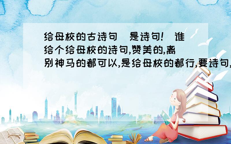 给母校的古诗句（是诗句!）谁给个给母校的诗句,赞美的,离别神马的都可以,是给母校的都行,要诗句,古诗句!不是诗歌,素给母校,不是给老师