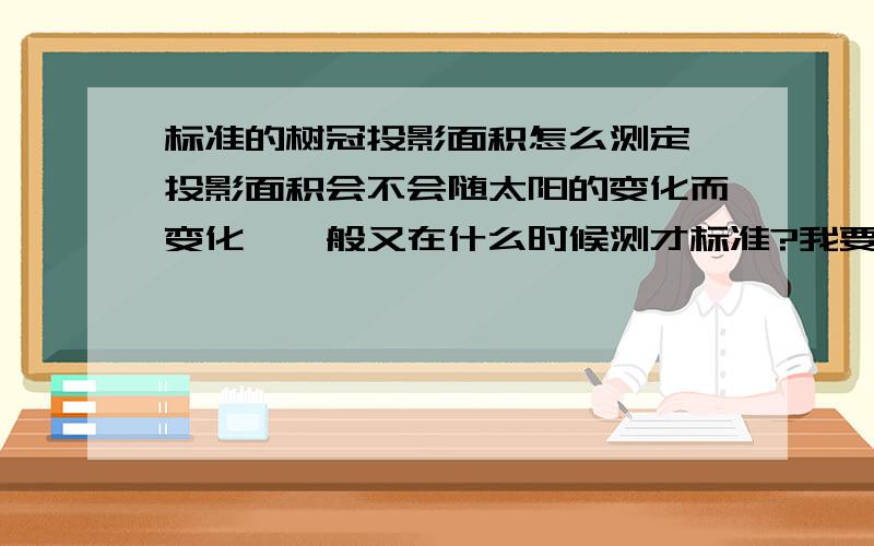 标准的树冠投影面积怎么测定,投影面积会不会随太阳的变化而变化,一般又在什么时候测才标准?我要测冠幅,树高,还有树冠的投影面积,如果可以把每种测量方法告诉我一下,