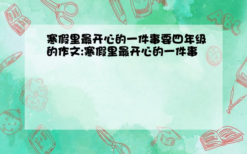 寒假里最开心的一件事要四年级的作文:寒假里最开心的一件事