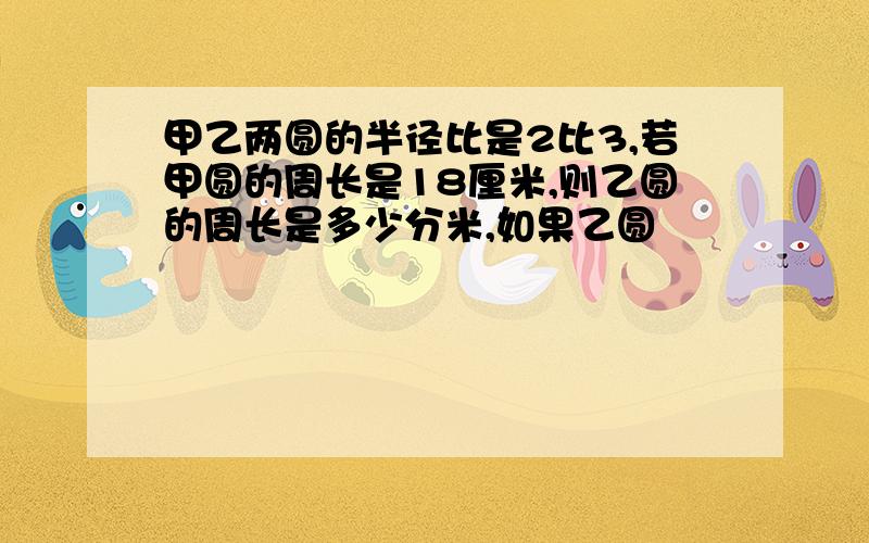 甲乙两圆的半径比是2比3,若甲圆的周长是18厘米,则乙圆的周长是多少分米,如果乙圆