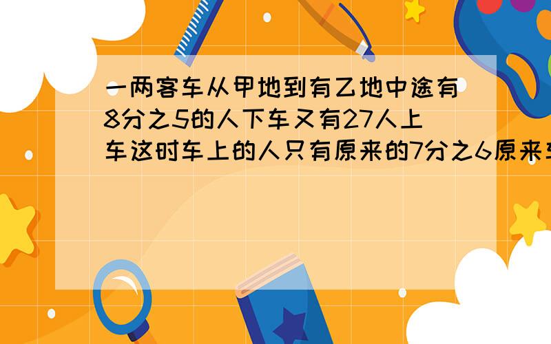 一两客车从甲地到有乙地中途有8分之5的人下车又有27人上车这时车上的人只有原来的7分之6原来车上有多少人