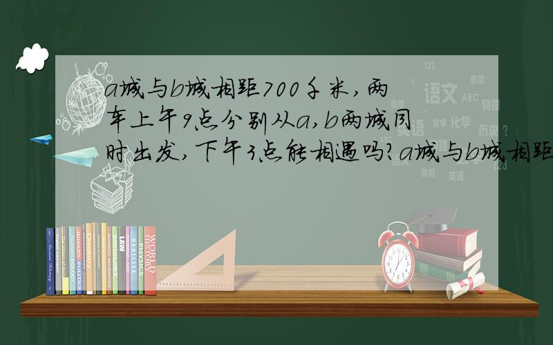 a城与b城相距700千米,两车上午9点分别从a,b两城同时出发,下午3点能相遇吗?a城与b城相距700千米,两车上午9点分别从a、b两城同时出发,a城车每小时行50千米,b城车每小时行64千米,两车下午3点能