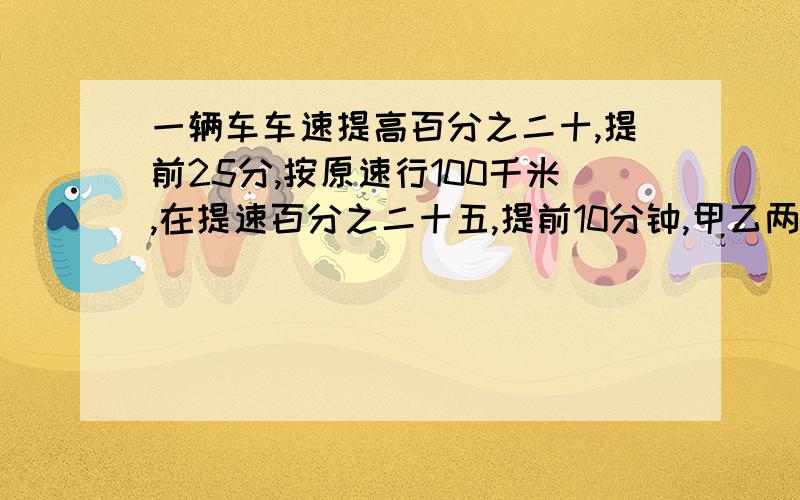 一辆车车速提高百分之二十,提前25分,按原速行100千米,在提速百分之二十五,提前10分钟,甲乙两地路程?