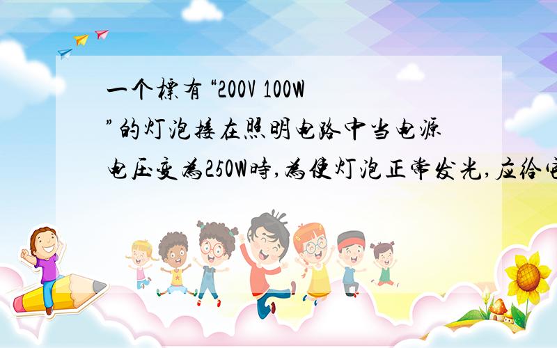 一个标有“200V 100W”的灯泡接在照明电路中当电源电压变为250W时,为使灯泡正常发光,应给它串联一个多大的电阻?