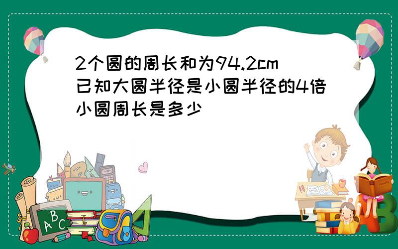 2个圆的周长和为94.2cm已知大圆半径是小圆半径的4倍小圆周长是多少