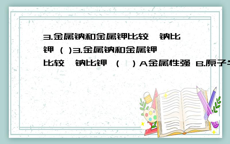 3.金属钠和金属钾比较,钠比钾 ( )3.金属钠和金属钾比较,钠比钾 （ ）A金属性强 B.原子半径大 C.还原性弱 D.性质活泼