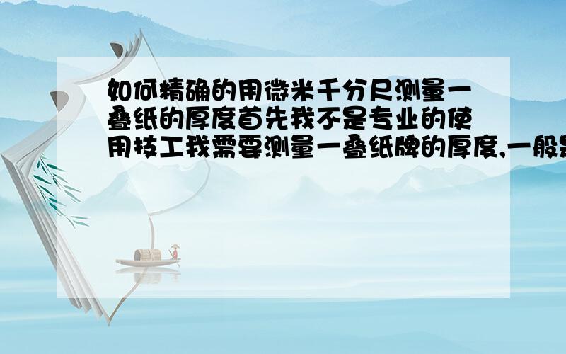 如何精确的用微米千分尺测量一叠纸的厚度首先我不是专业的使用技工我需要测量一叠纸牌的厚度,一般是精确到0.01 我使用的尺子是精确到0.001 但一般我用不到因为纸会有弹性,我是使用测力