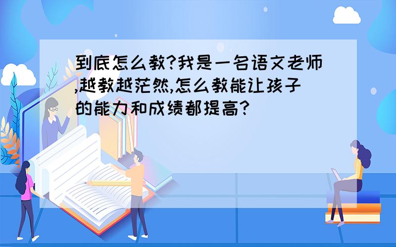 到底怎么教?我是一名语文老师,越教越茫然,怎么教能让孩子的能力和成绩都提高?