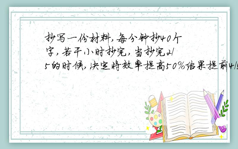 抄写一份材料,每分钟抄40个字,若干小时抄完,当抄完2/5的时候,决定将效率提高50%结果提前4/5小时抄完这份材料有多少字