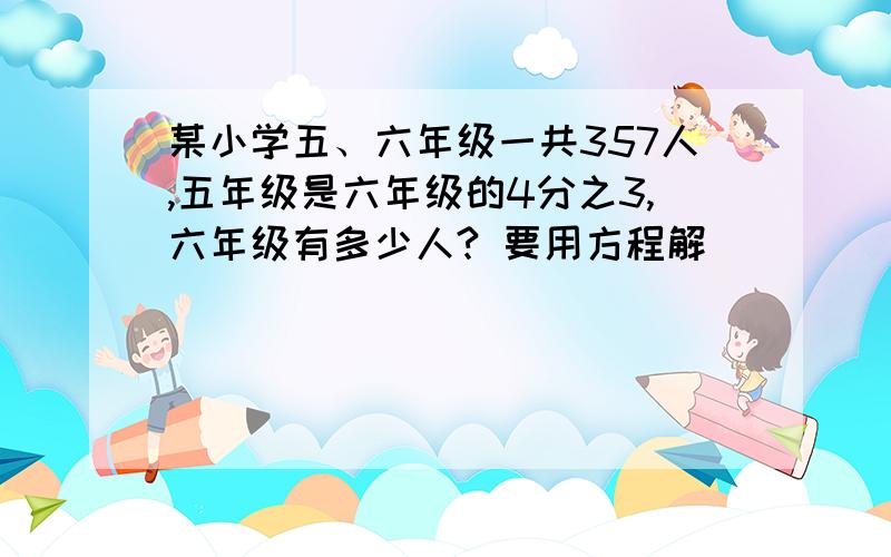 某小学五、六年级一共357人,五年级是六年级的4分之3,六年级有多少人? 要用方程解