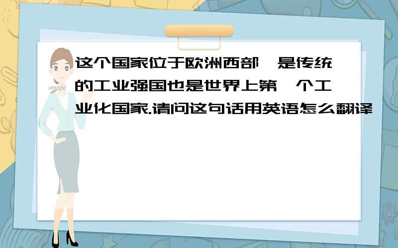 这个国家位于欧洲西部,是传统的工业强国也是世界上第一个工业化国家.请问这句话用英语怎么翻译