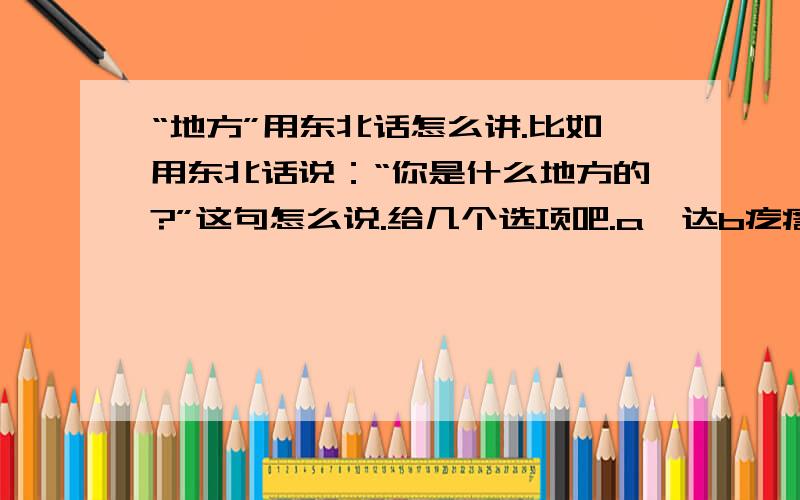 “地方”用东北话怎么讲.比如用东北话说：“你是什么地方的?”这句怎么说.给几个选项吧.a嘎达b疙瘩c旮旯d都不是,我来回答.