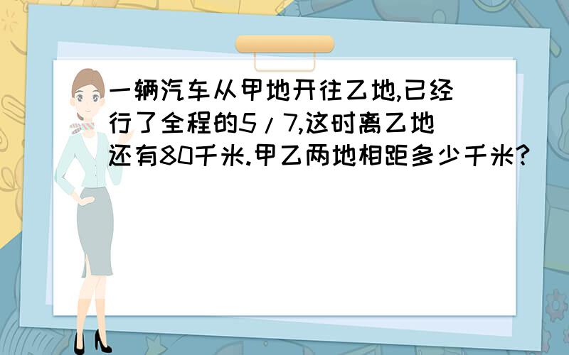 一辆汽车从甲地开往乙地,已经行了全程的5/7,这时离乙地还有80千米.甲乙两地相距多少千米?