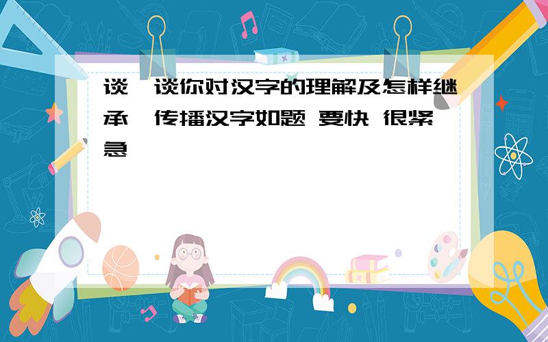 谈一谈你对汉字的理解及怎样继承、传播汉字如题 要快 很紧急